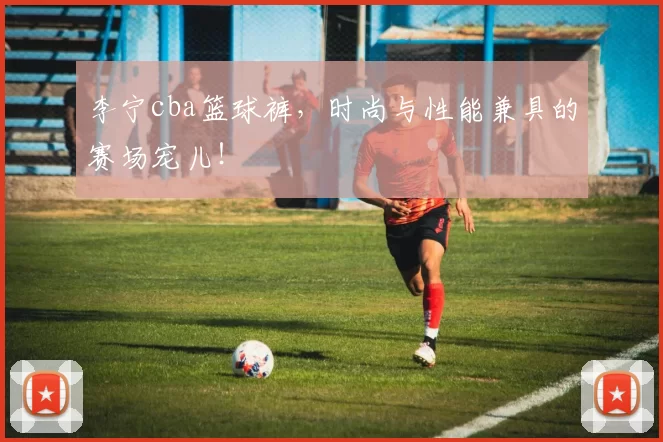 李宁cba篮球裤,时尚与性能兼具的赛场宠儿!