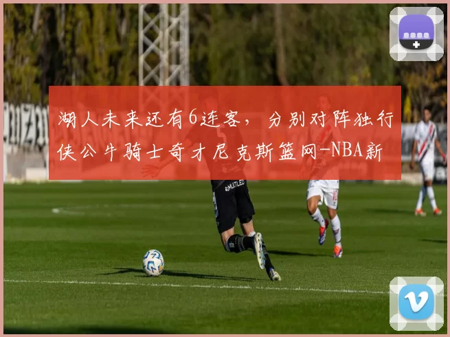 湖人未来还有6连客，分别对阵独行侠公牛骑士奇才尼克斯篮网-NBA新闻