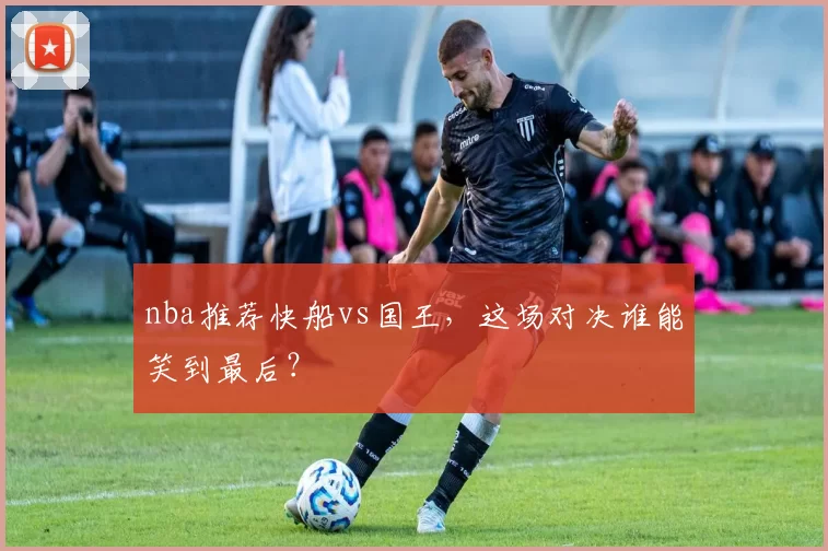 nba推荐快船vs国王,这场对决谁能笑到最后?