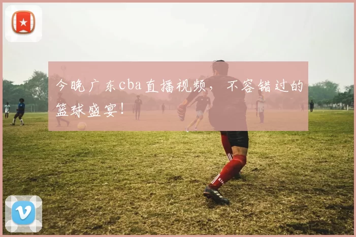今晚广东cba直播视频,不容错过的篮球盛宴!