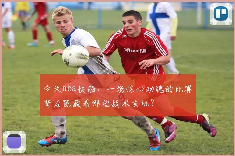 今天nba快船，一场惊心动魄的比赛背后隐藏着哪些战术玄机？