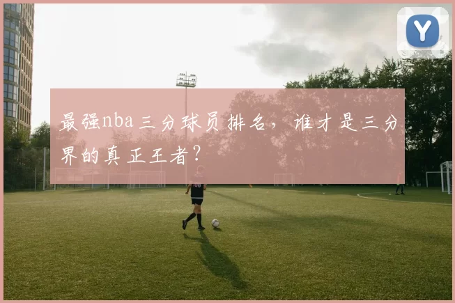 最强nba三分球员排名，谁才是三分界的真正王者？