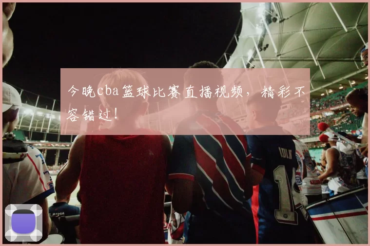 今晚cba篮球比赛直播视频，精彩不容错过！