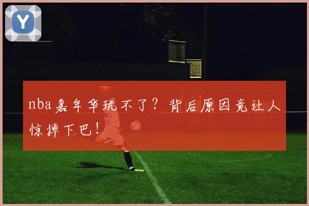 nba嘉年华玩不了?背后原因竟让人惊掉下巴!