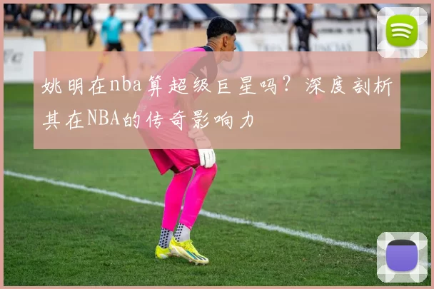 姚明在nba算超级巨星吗?深度剖析其在NBA的传奇影响力