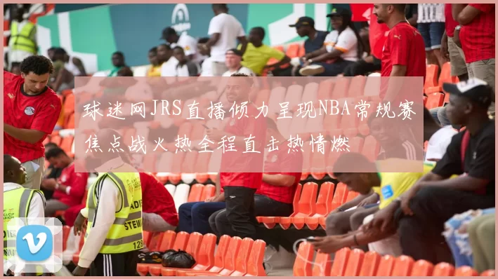 球迷网JRS直播倾力呈现NBA常规赛焦点战火热全程直击热情燃