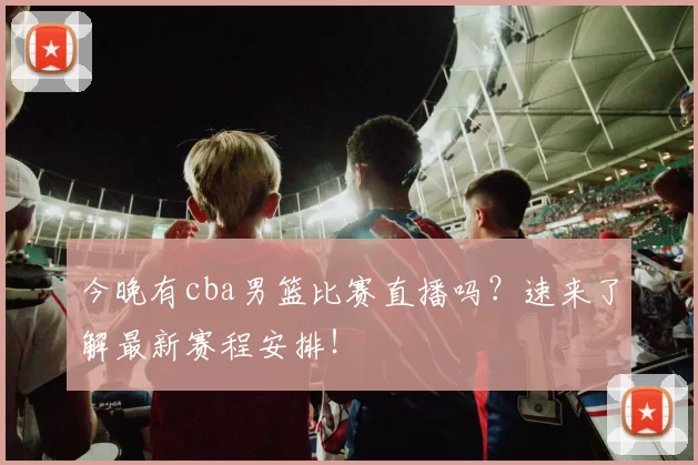 今晚有cba男篮比赛直播吗？速来了解最新赛程安排！