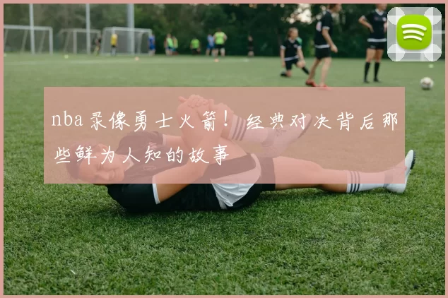 nba录像勇士火箭！经典对决背后那些鲜为人知的故事