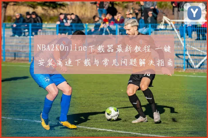 NBA2KOnline下载器最新教程 一键安装高速下载与常见问题解决指南