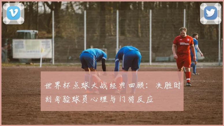 世界杯点球大战经典回顾:决胜时刻考验球员心理与门将反应