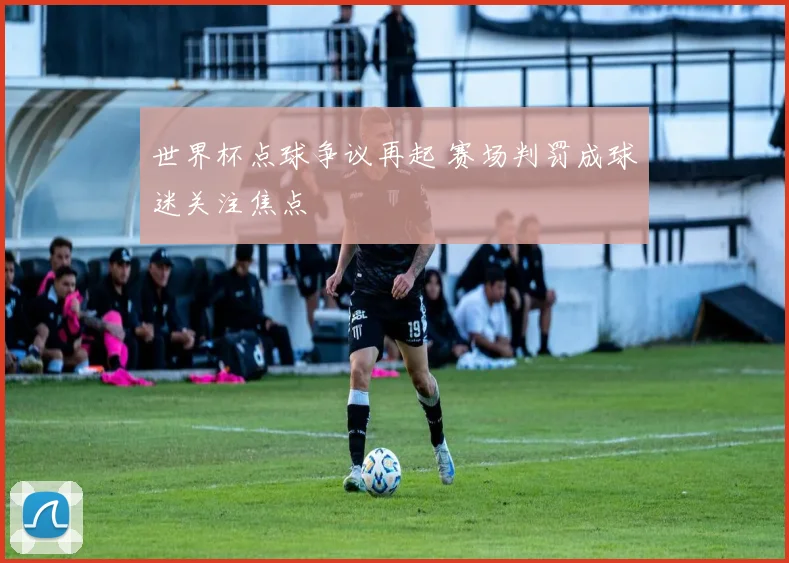 世界杯点球争议再起 赛场判罚成球迷关注焦点
